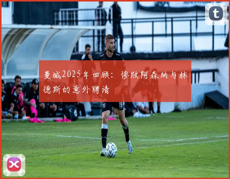 曼城2025年回顾：惨败阿森纳与林德斯的意外聘请