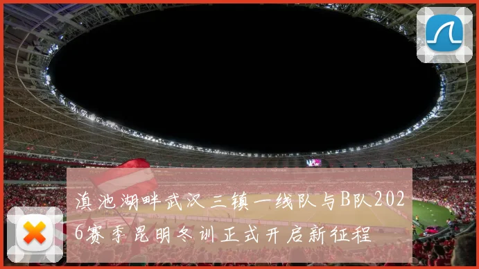 滇池湖畔武汉三镇一线队与B队2026赛季昆明冬训正式开启新征程