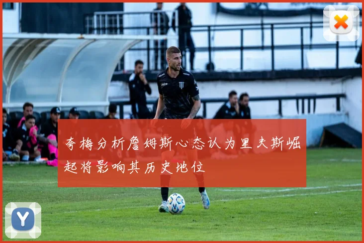 夸梅分析詹姆斯心态认为里夫斯崛起将影响其历史地位