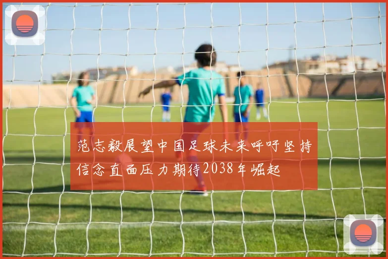 范志毅展望中国足球未来呼吁坚持信念直面压力期待2038年崛起