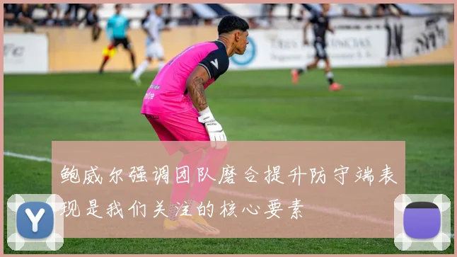 鲍威尔强调团队磨合提升防守端表现是我们关注的核心要素