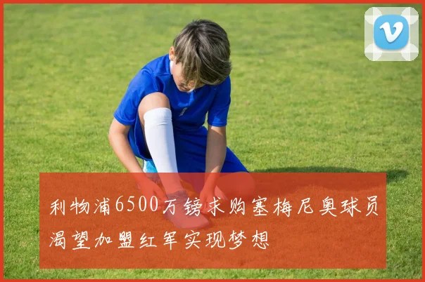 利物浦6500万镑求购塞梅尼奥球员渴望加盟红军实现梦想