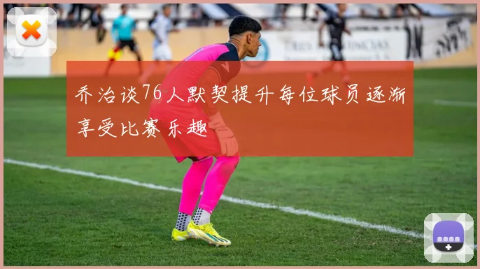 乔治谈76人默契提升每位球员逐渐享受比赛乐趣