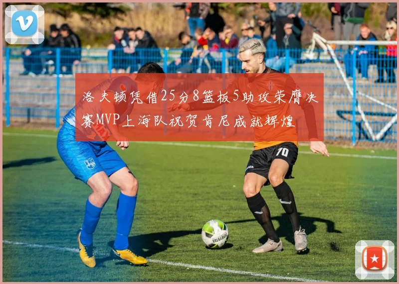洛夫顿凭借25分8篮板5助攻荣膺决赛MVP上海队祝贺肯尼成就辉煌