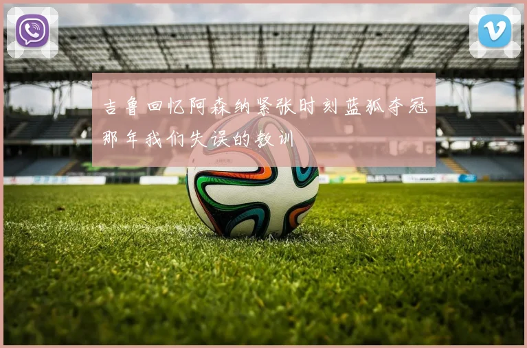 吉鲁回忆阿森纳紧张时刻蓝狐夺冠那年我们失误的教训