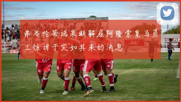 弗洛伦蒂诺果断解雇阿隆索皇马员工惊讶于突如其来的消息