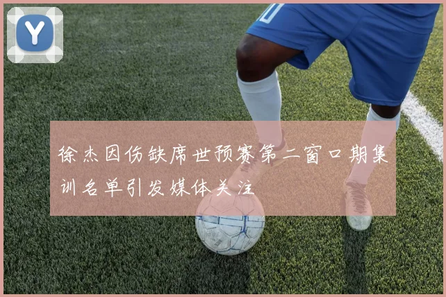 徐杰因伤缺席世预赛第二窗口期集训名单引发媒体关注