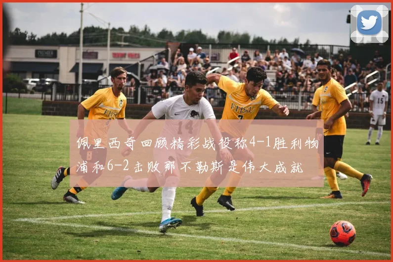 佩里西奇回顾精彩战役称4-1胜利物浦和6-2击败那不勒斯是伟大成就