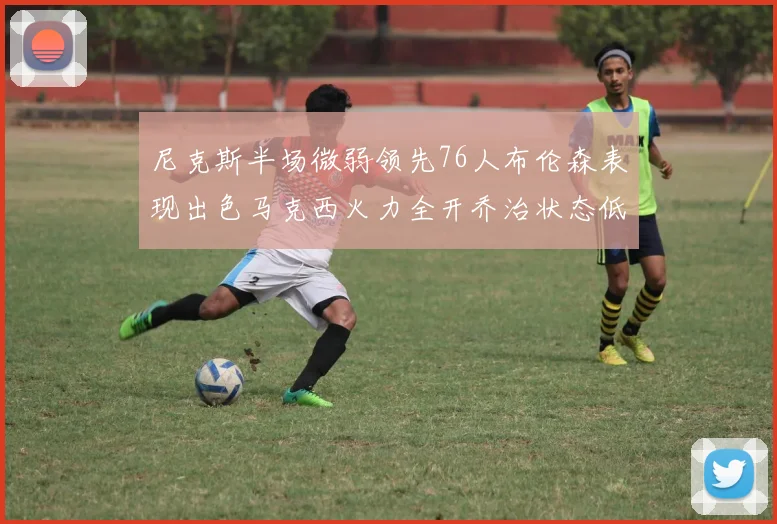 尼克斯半场微弱领先76人布伦森表现出色马克西火力全开乔治状态低迷