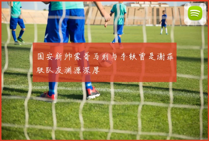 国安新帅蒙哥马利与李铁曾是谢菲联队友渊源深厚