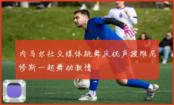 内马尔社交媒体跳舞庆祝声援维尼修斯一起舞动激情