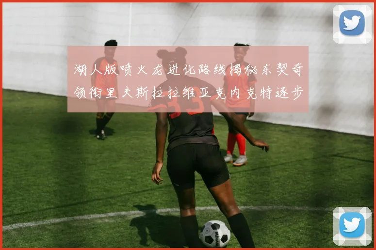 湖人版喷火龙进化路线揭秘东契奇领衔里夫斯拉拉维亚克内克特逐步崛起