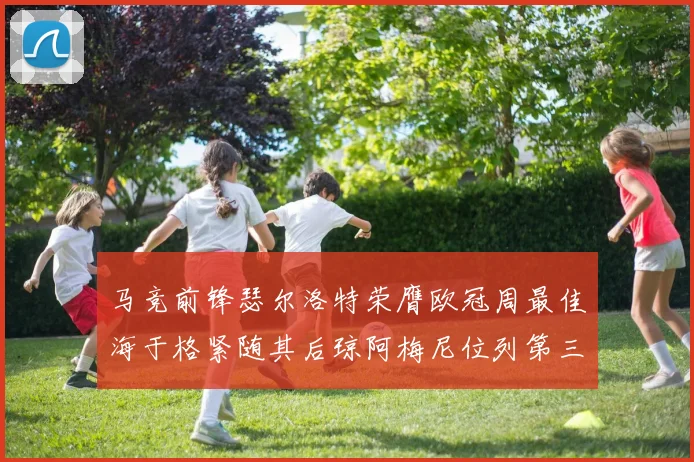 马竞前锋瑟尔洛特荣膺欧冠周最佳海于格紧随其后琼阿梅尼位列第三