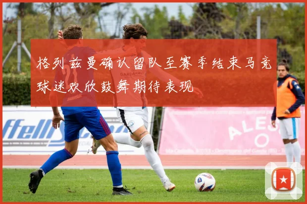 格列兹曼确认留队至赛季结束马竞球迷欢欣鼓舞期待表现