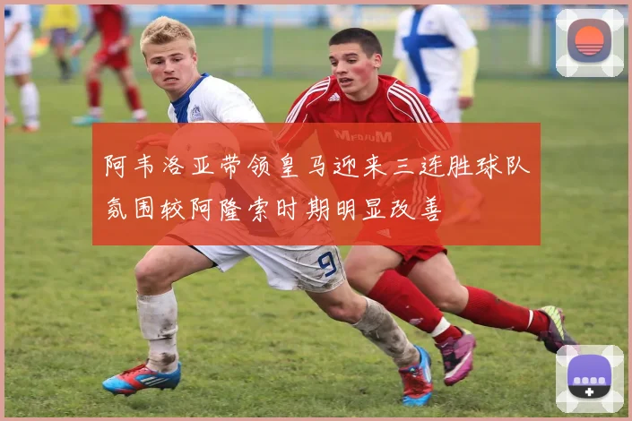 阿韦洛亚带领皇马迎来三连胜球队氛围较阿隆索时期明显改善