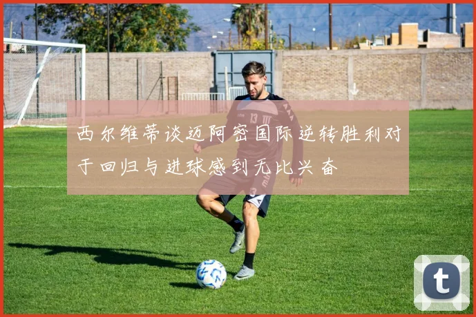 西尔维蒂谈迈阿密国际逆转胜利对于回归与进球感到无比兴奋