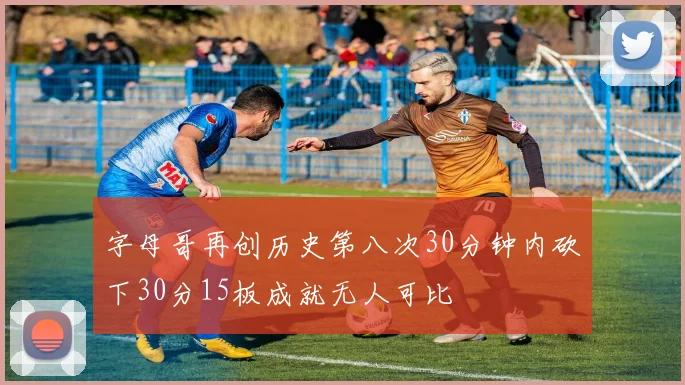 字母哥再创历史第八次30分钟内砍下30分15板成就无人可比