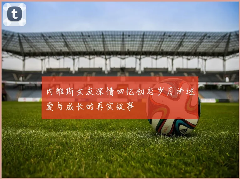 内维斯女友深情回忆初恋岁月讲述爱与成长的真实故事