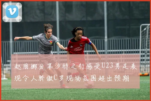 赵丽娜分享沙特之行感受U23男足表现令人骄傲C罗现场氛围超出预期
