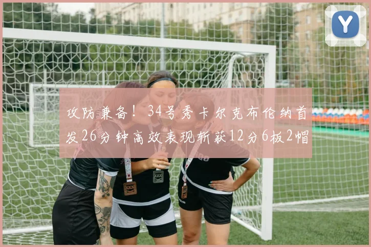 攻防兼备！34号秀卡尔克布伦纳首发26分钟高效表现斩获12分6板2帽