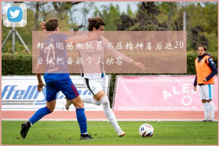 郑永刚感慨队员不屈精神落后近20分依然奋战令人动容