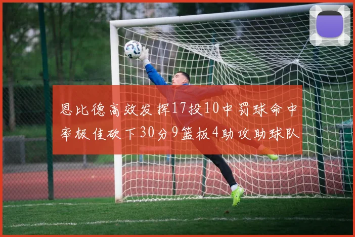 恩比德高效发挥17投10中罚球命中率极佳砍下30分9篮板4助攻助球队获胜