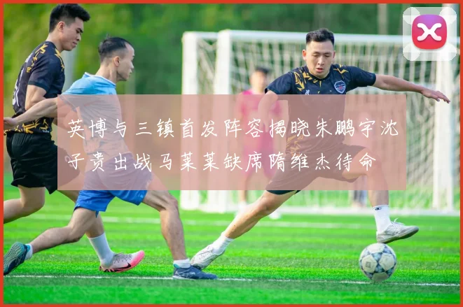 英博与三镇首发阵容揭晓朱鹏宇沈子贵出战马莱莱缺席隋维杰待命