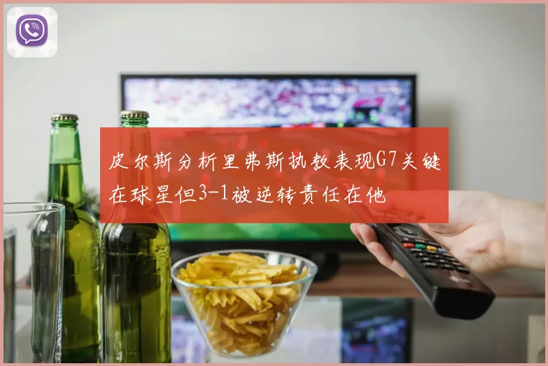 皮尔斯分析里弗斯执教表现G7关键在球星但3-1被逆转责任在他
