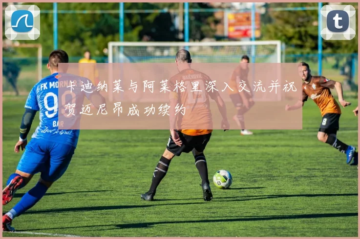 卡迪纳莱与阿莱格里深入交流并祝贺迈尼昂成功续约