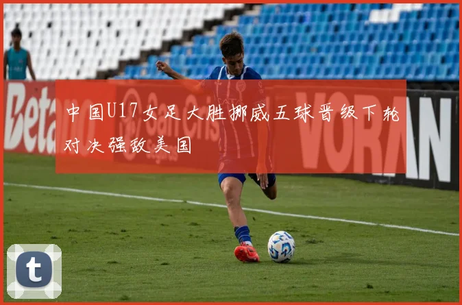 中国U17女足大胜挪威五球晋级下轮对决强敌美国