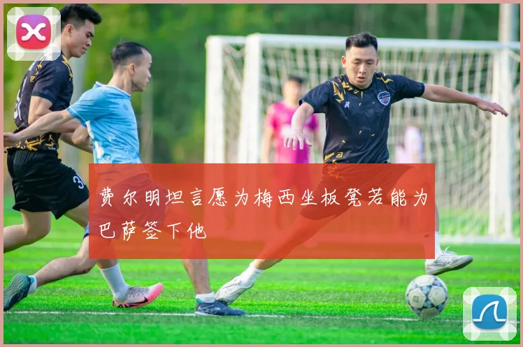 费尔明坦言愿为梅西坐板凳若能为巴萨签下他