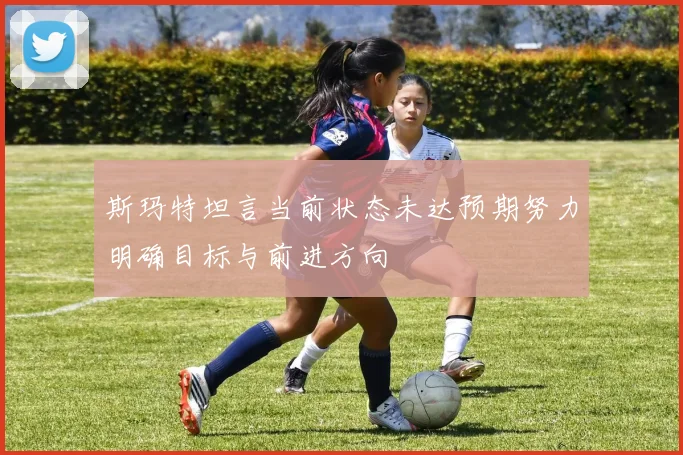 斯玛特坦言当前状态未达预期努力明确目标与前进方向
