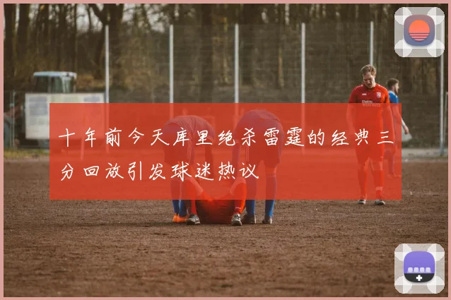 十年前今天库里绝杀雷霆的经典三分回放引发球迷热议