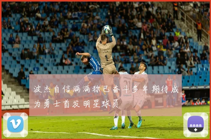 波杰自信满满称已奋斗多年期待成为勇士首发明星球员