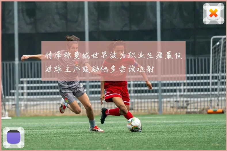 特泽称曼城世界波为职业生涯最佳进球主帅鼓励他多尝试远射